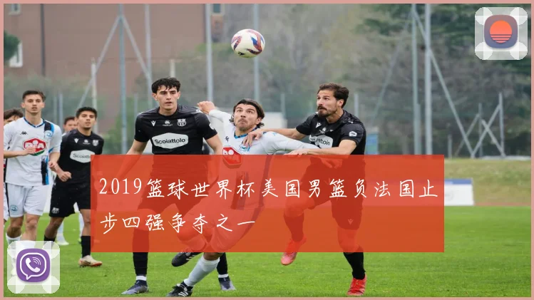 2019篮球世界杯美国男篮负法国止步四强争夺之一