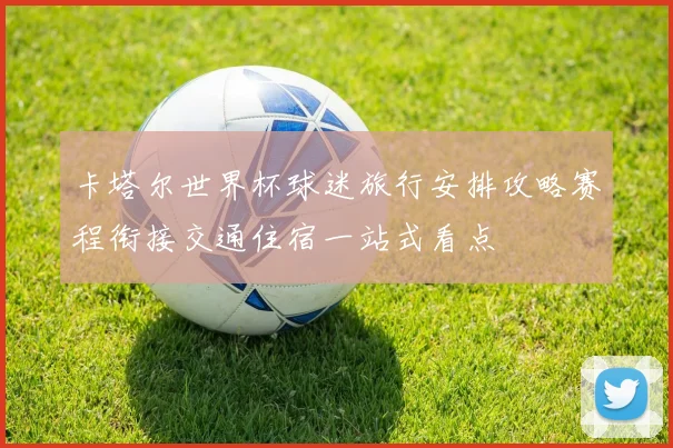 卡塔尔世界杯球迷旅行安排攻略赛程衔接交通住宿一站式看点