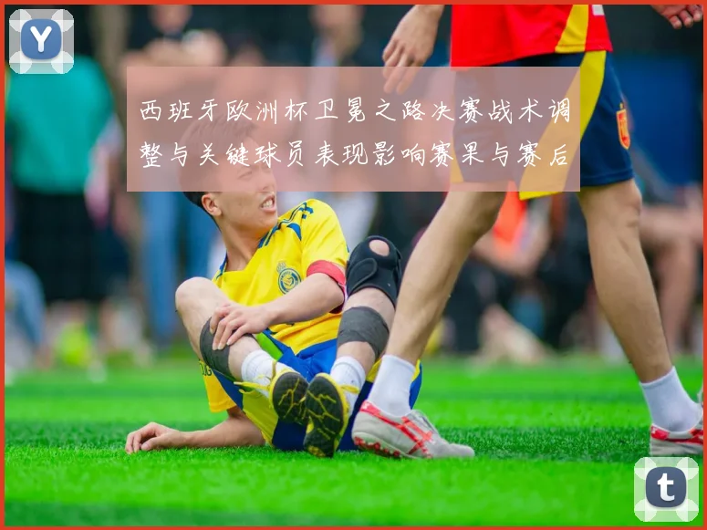 西班牙欧洲杯卫冕之路决赛战术调整与关键球员表现影响赛果与赛后评价