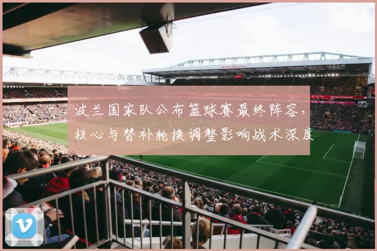 波兰国家队公布篮球赛最终阵容,核心与替补轮换调整影响战术深度