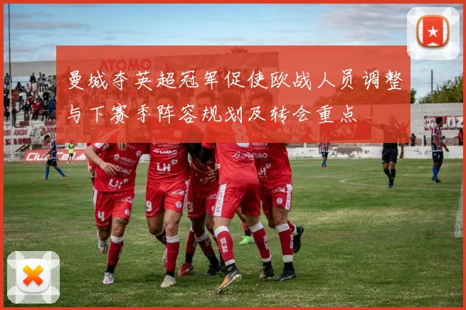 曼城夺英超冠军促使欧战人员调整与下赛季阵容规划及转会重点