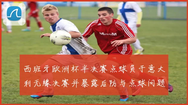 西班牙欧洲杯半决赛点球负于意大利无缘决赛并暴露后防与点球问题