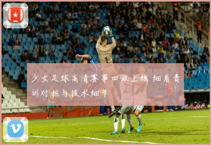 少女足球高清赛事回放上线 细看青训对抗与技术细节
