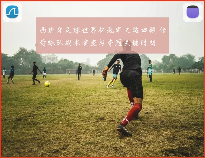 西班牙足球世界杯冠军之路回顾 传奇球队战术演变与夺冠关键时刻