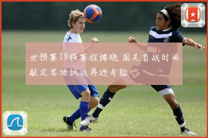 世预赛18强赛程揭晓 国足首战时间敲定客场挑战再迎考验