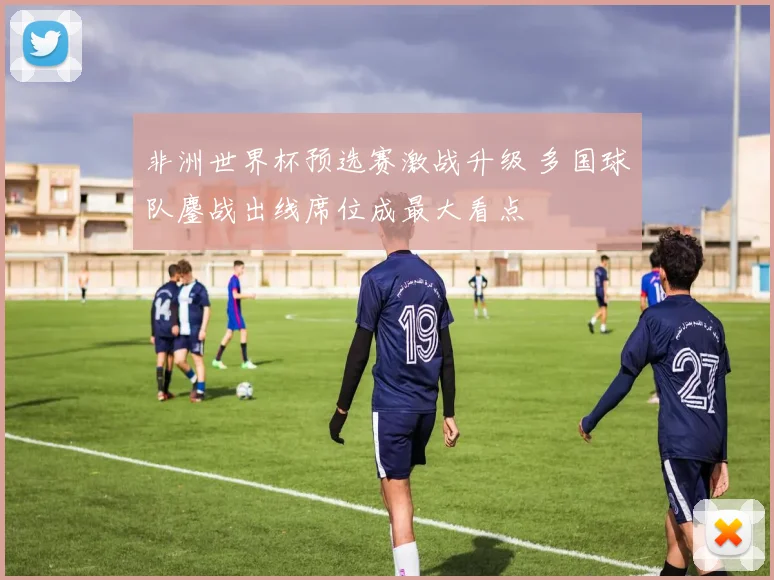 非洲世界杯预选赛激战升级 多国球队鏖战出线席位成最大看点