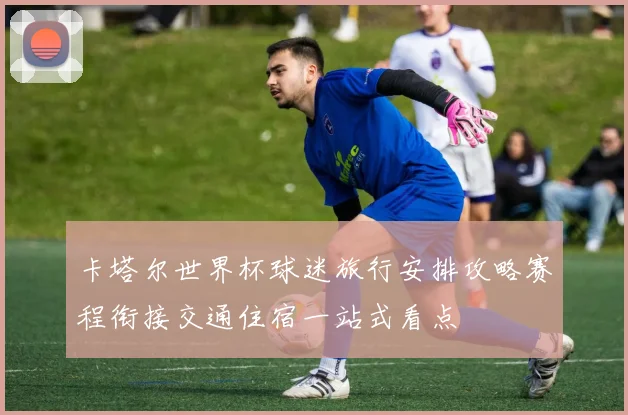 卡塔尔世界杯球迷旅行安排攻略赛程衔接交通住宿一站式看点