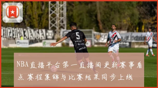 NBA直播平台第一直播间更新赛事看点 赛程集锦与比赛结果同步上线